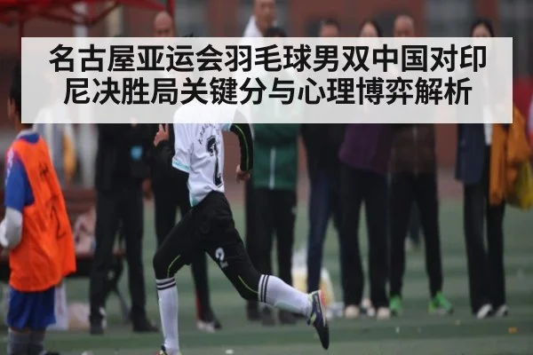 名古屋亚运会羽毛球男双中国对印尼决胜局关键分与心理博弈解析
